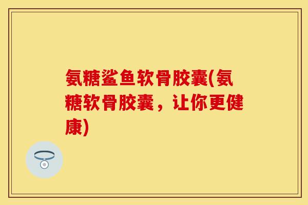 氨糖鲨鱼软骨胶囊(氨糖软骨胶囊,让你更健康) 氨糖鲨鱼软骨胶囊(氨糖软骨胶囊,让你更健康)