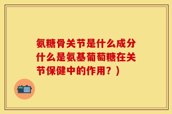 氨糖骨关节是什么成分什么是氨基葡萄糖在关节保健中的作用？)