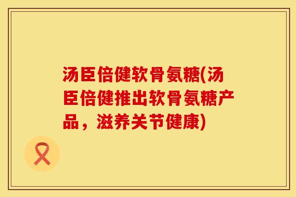 汤臣倍健软骨氨糖(汤臣倍健推出软骨氨糖产品，滋养关节健康)