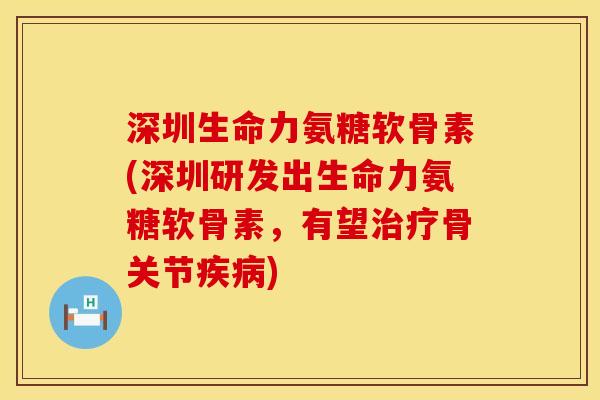 深圳生命力氨糖软骨素(深圳研发出生命力氨糖软骨素，有望治疗骨关节疾病)