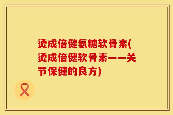 烫成倍健氨糖软骨素(烫成倍健软骨素——关节保健的良方)