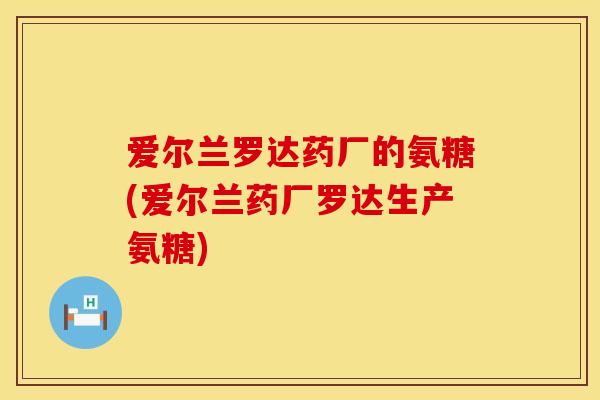 爱尔兰罗达药厂的氨糖(爱尔兰药厂罗达生产氨糖)
