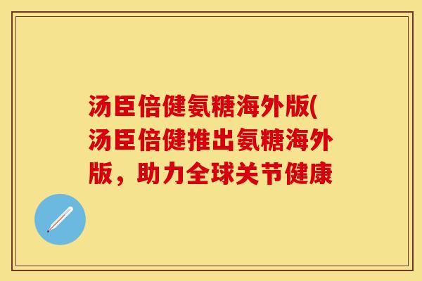 汤臣倍健氨糖海外版(汤臣倍健推出氨糖海外版，助力全球关节健康