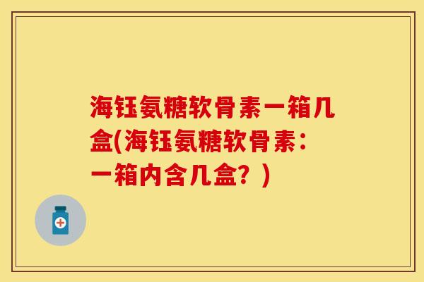 海钰氨糖软骨素一箱几盒(海钰氨糖软骨素：一箱内含几盒？)