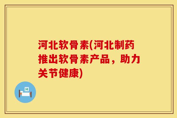 河北软骨素(河北制药推出软骨素产品，助力关节健康)
