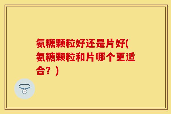 氨糖颗粒好还是片好(氨糖颗粒和片哪个更适合？)