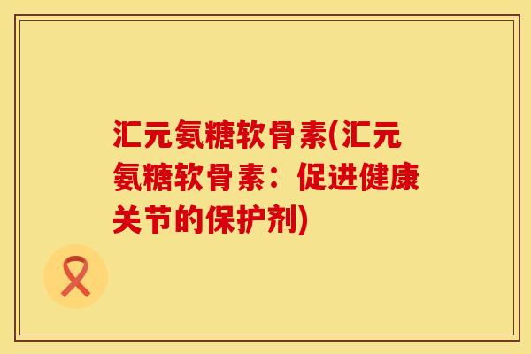 汇元氨糖软骨素(汇元氨糖软骨素：促进健康关节的保护剂)