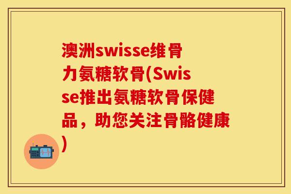 澳洲swisse维骨力氨糖软骨(Swisse推出氨糖软骨保健品，助您关注骨骼健康)