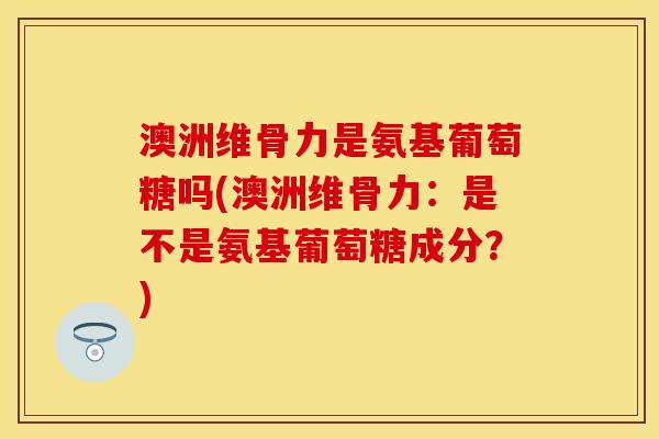 澳洲维骨力是氨基葡萄糖吗(澳洲维骨力：是不是氨基葡萄糖成分？)