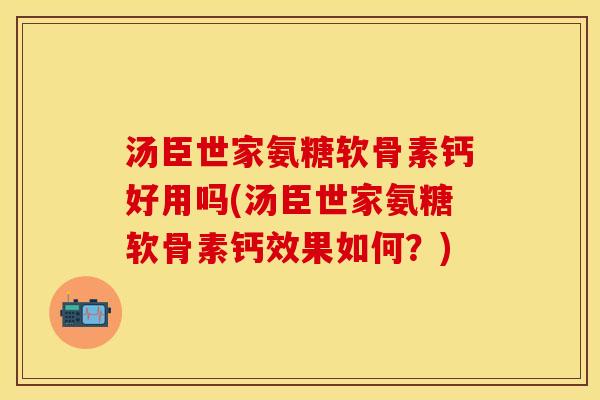 汤臣世家氨糖软骨素钙好用吗(汤臣世家氨糖软骨素钙效果如何？)