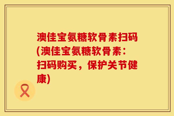 澳佳宝氨糖软骨素扫码(澳佳宝氨糖软骨素：扫码购买，保护关节健康)