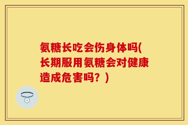氨糖长吃会伤身体吗(长期服用氨糖会对健康造成危害吗？)