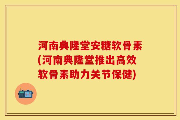 河南典隆堂安糖软骨素(河南典隆堂推出高效软骨素助力关节保健)