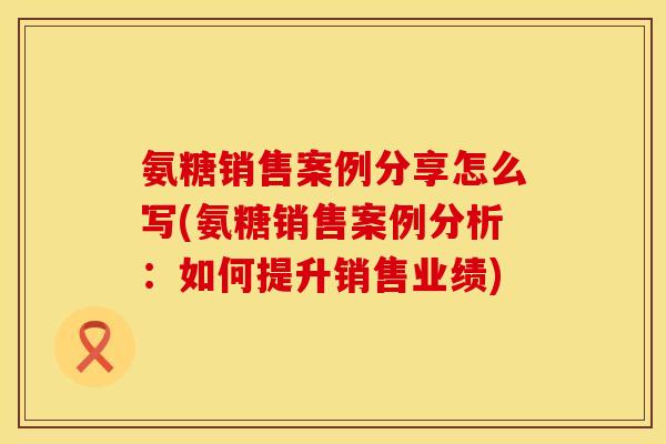 氨糖销售案例分享怎么写(氨糖销售案例分析:如何提升销售业绩)