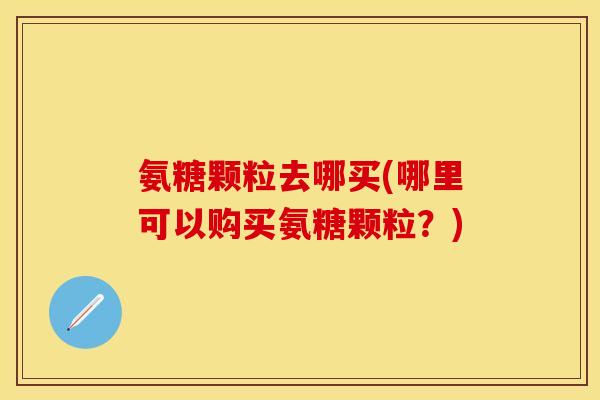 氨糖颗粒去哪买(哪里可以购买氨糖颗粒？)