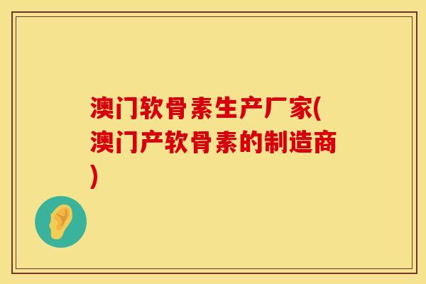 澳门软骨素生产厂家(澳门产软骨素的制造商)