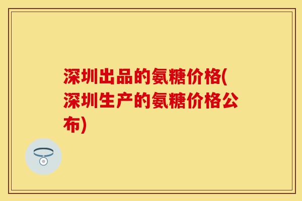 深圳出品的氨糖价格(深圳生产的氨糖价格公布)
