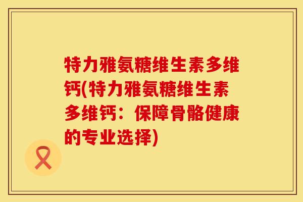 特力雅氨糖维生素多维钙(特力雅氨糖维生素多维钙：保障骨骼健康的专业选择)