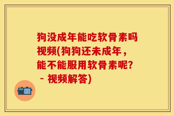 狗没成年能吃软骨素吗视频(狗狗还未成年，能不能服用软骨素呢？ - 视频解答)