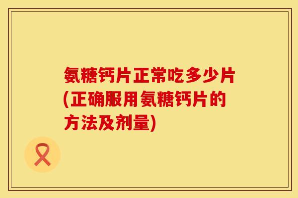 氨糖钙片正常吃多少片(正确服用氨糖钙片的方法及剂量)