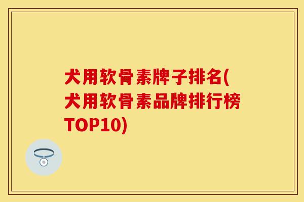 犬用软骨素牌子排名(犬用软骨素品牌排行榜TOP10)