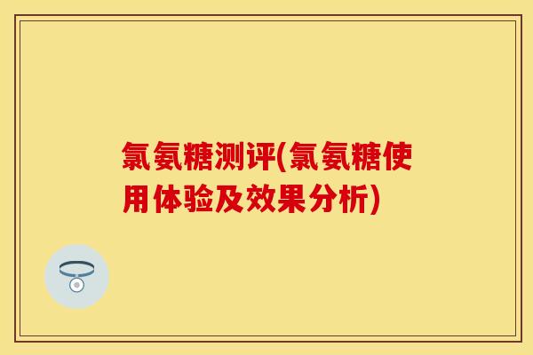 氯氨糖测评(氯氨糖使用体验及效果分析)