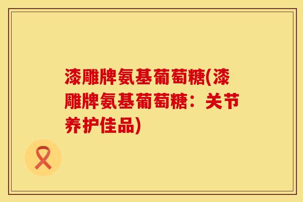 漆雕牌氨基葡萄糖(漆雕牌氨基葡萄糖：关节养护佳品)