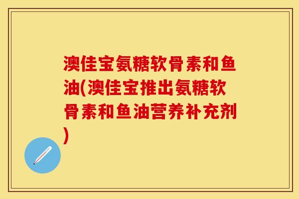 澳佳宝氨糖软骨素和鱼油(澳佳宝推出氨糖软骨素和鱼油营养补充剂)