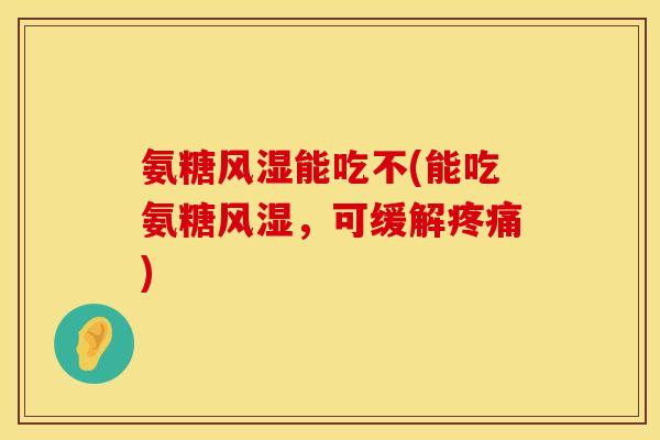 氨糖风湿能吃不(能吃氨糖风湿，可缓解疼痛)