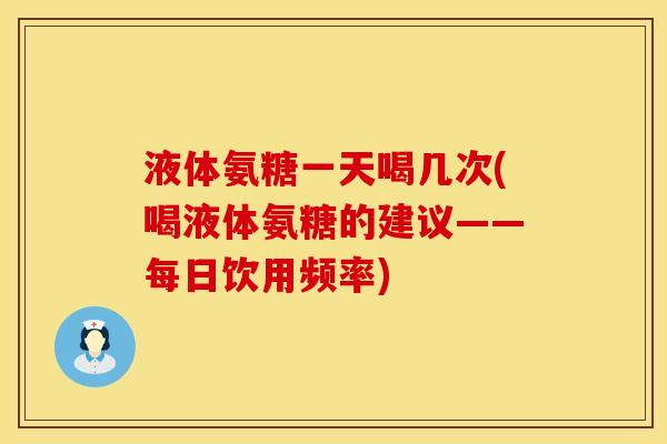 液体氨糖一天喝几次(喝液体氨糖的建议——每日饮用频率)