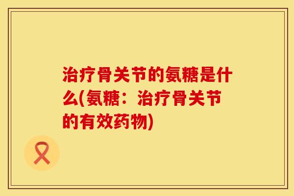治疗骨关节的氨糖是什么(氨糖：治疗骨关节的有效药物)