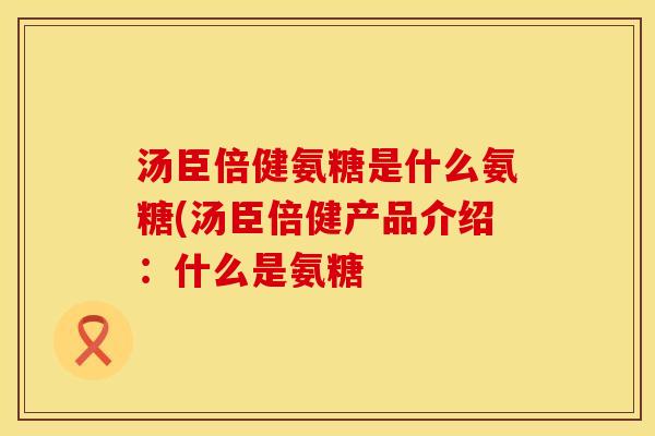 汤臣倍健氨糖是什么氨糖(汤臣倍健产品介绍:什么是氨糖