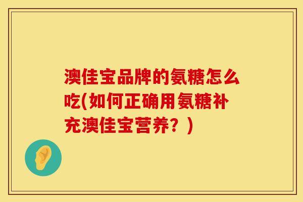 澳佳宝品牌的氨糖怎么吃(如何正确用氨糖补充澳佳宝营养？)