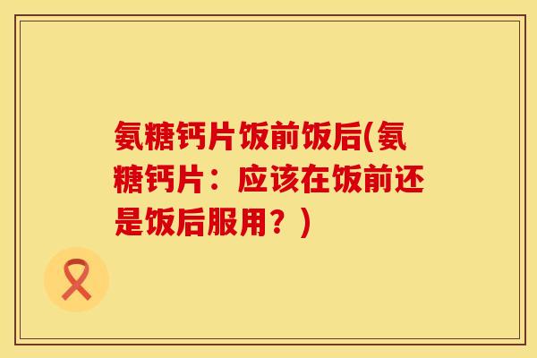 氨糖钙片饭前饭后(氨糖钙片：应该在饭前还是饭后服用？)