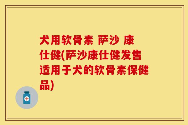 犬用软骨素 萨沙 康仕健(萨沙康仕健发售适用于犬的软骨素保健品)