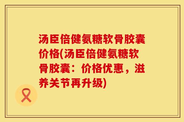 汤臣倍健氨糖软骨胶囊价格(汤臣倍健氨糖软骨胶囊：价格优惠，滋养关节再升级)