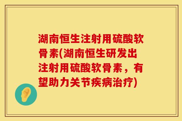湖南恒生注射用硫酸软骨素(湖南恒生研发出注射用硫酸软骨素，有望助力关节疾病治疗)