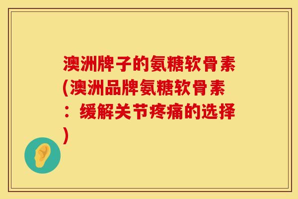 澳洲牌子的氨糖软骨素(澳洲品牌氨糖软骨素：缓解关节疼痛的选择)