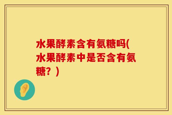 水果酵素含有氨糖吗(水果酵素中是否含有氨糖？)