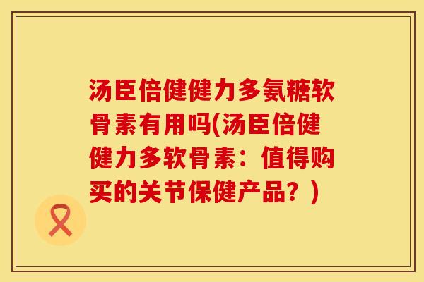 汤臣倍健健力多氨糖软骨素有用吗(汤臣倍健健力多软骨素：值得购买的关节保健产品？)