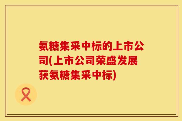 氨糖集采中标的上市公司(上市公司荣盛发展获氨糖集采中标)