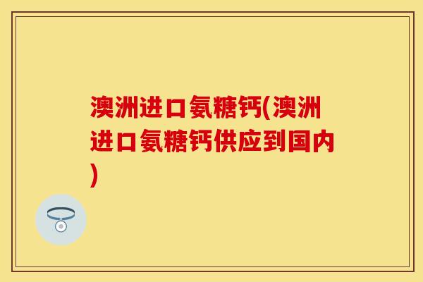 澳洲进口氨糖钙(澳洲进口氨糖钙供应到国内)