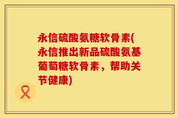 永信硫酸氨糖软骨素(永信推出新品硫酸氨基葡萄糖软骨素，帮助关节健康)