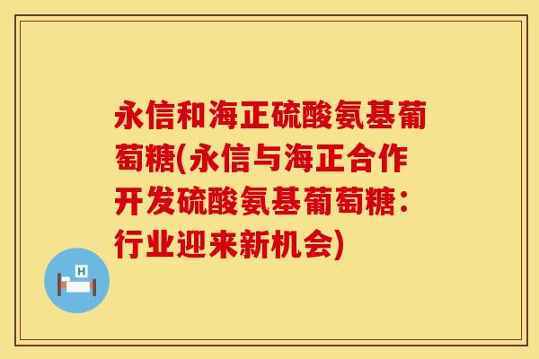 永信和海正硫酸氨基葡萄糖(永信与海正合作开发硫酸氨基葡萄糖:行业迎来新机会) 永信和海正硫酸氨基葡萄糖(永信与海正合作开发硫酸氨基葡萄糖:行业迎来新机会)