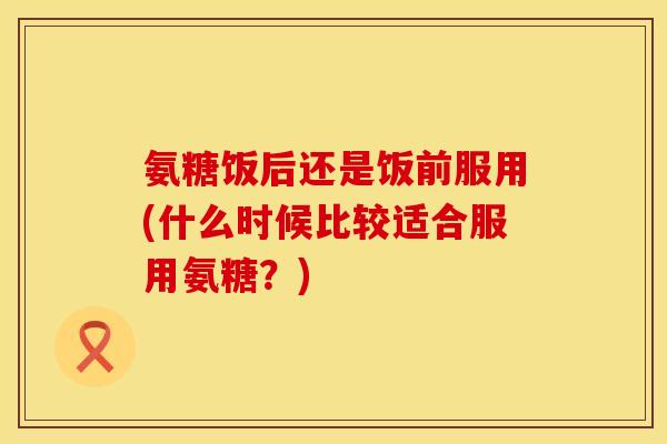 氨糖饭后还是饭前服用(什么时候比较适合服用氨糖？)