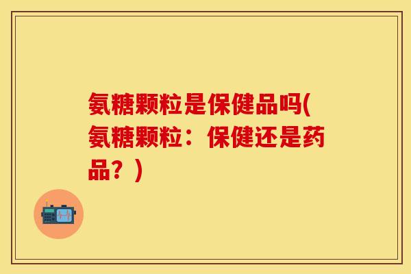 氨糖颗粒是保健品吗(氨糖颗粒：保健还是药品？)