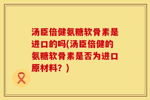 汤臣倍健氨糖软骨素是进口的吗(汤臣倍健的氨糖软骨素是否为进口原材料？)