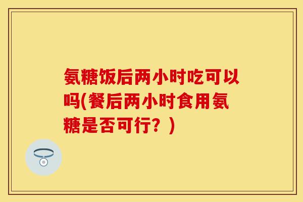 氨糖饭后两小时吃可以吗(餐后两小时食用氨糖是否可行？)