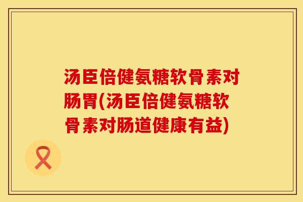汤臣倍健氨糖软骨素对肠胃(汤臣倍健氨糖软骨素对肠道健康有益)