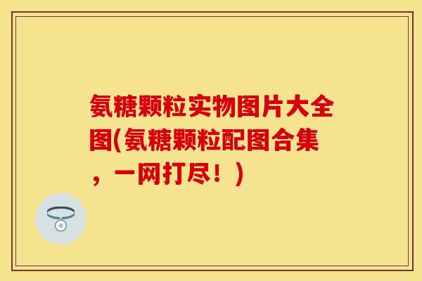 氨糖颗粒实物图片大全图(氨糖颗粒配图合集，一网打尽！)